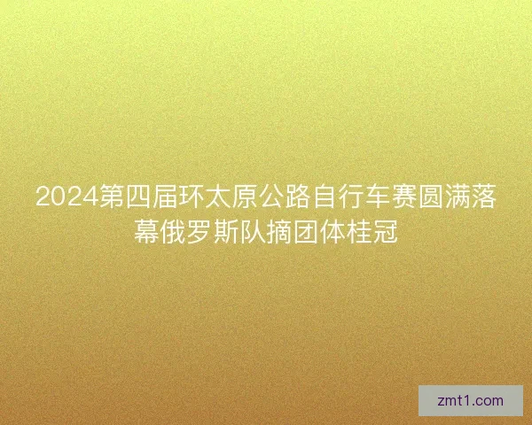 2024第四届环太原公路自行车赛圆满落幕俄罗斯队摘团体桂冠
