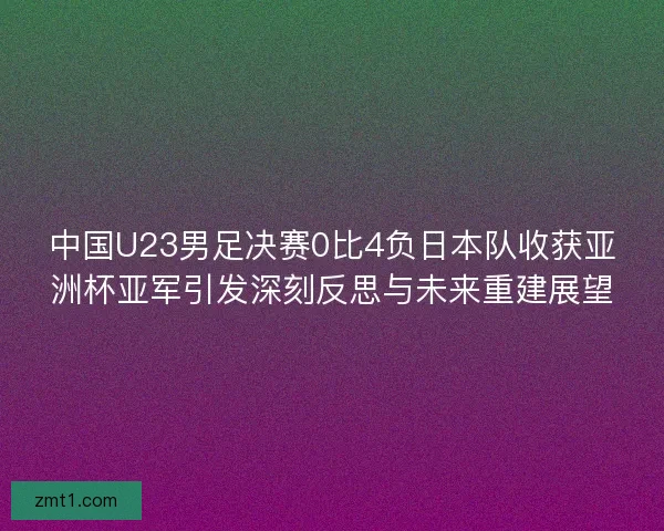 中国U23男足决赛0比4负日本队收获亚洲杯亚军引发深刻反思与未来重建展望