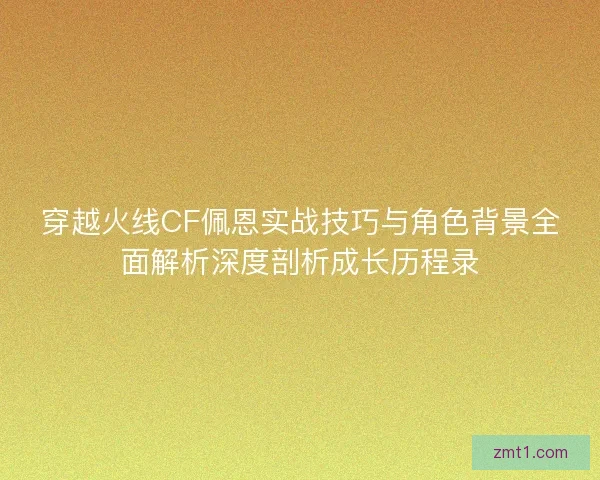 穿越火线CF佩恩实战技巧与角色背景全面解析深度剖析成长历程录