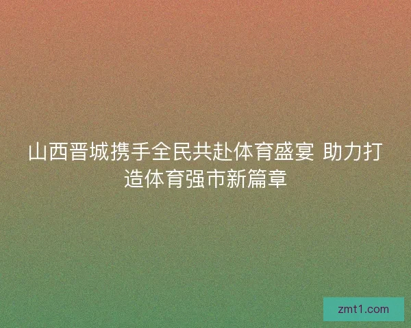 山西晋城携手全民共赴体育盛宴 助力打造体育强市新篇章