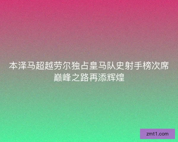 本泽马超越劳尔独占皇马队史射手榜次席巅峰之路再添辉煌