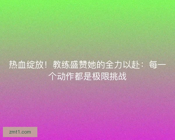 热血绽放！教练盛赞她的全力以赴：每一个动作都是极限挑战