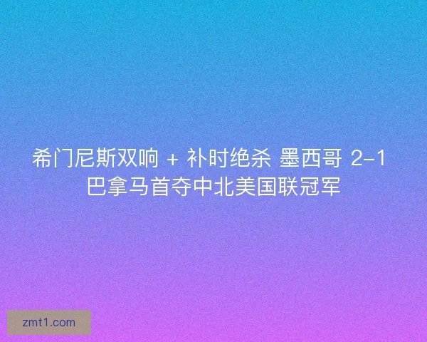 希门尼斯双响 + 补时绝杀 墨西哥 2-1 巴拿马首夺中北美国联冠军